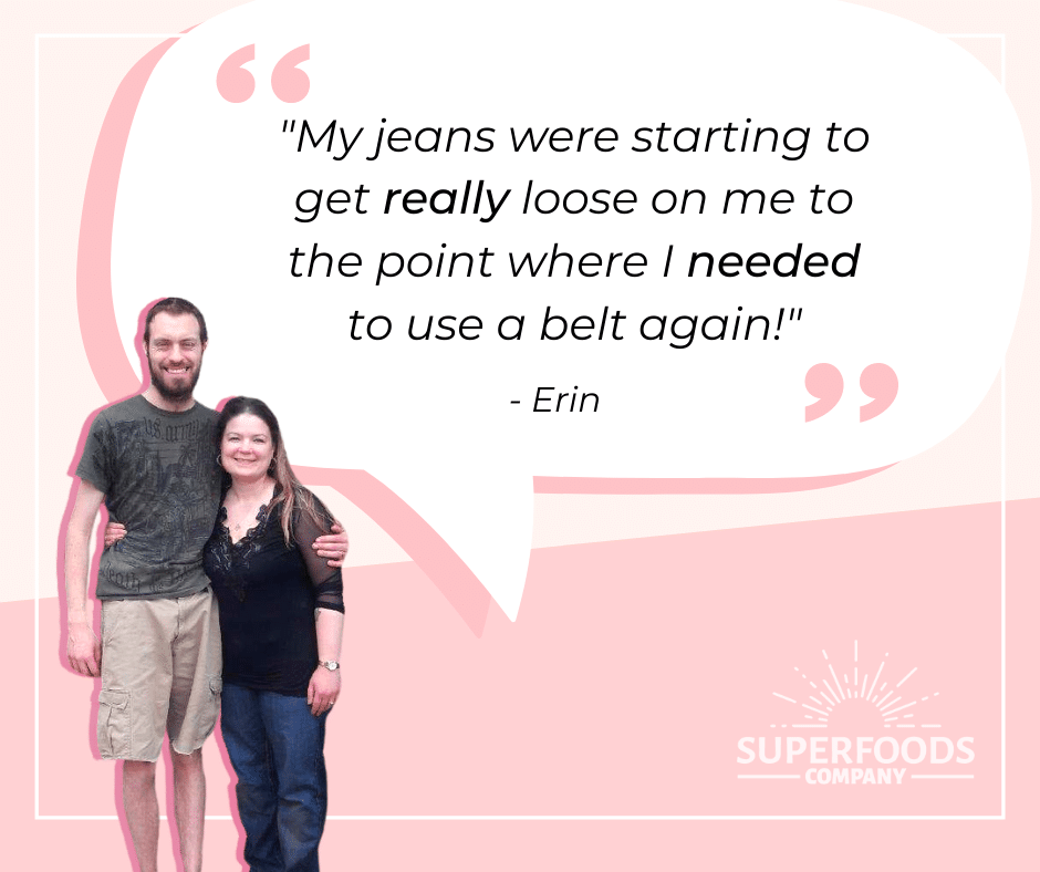"My jeans were starting to get really loose on me to the point where I needed to use a belt again!" - Erin 