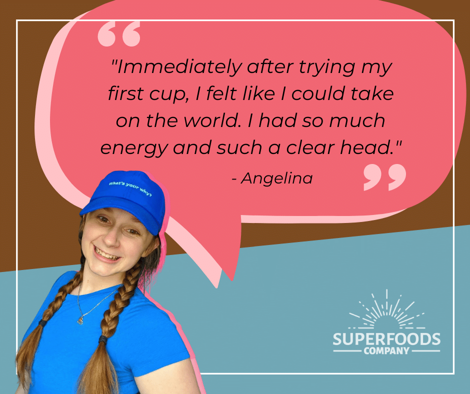 "Immediately after trying my first cup, I felt like I could take on the world. I had so much energy and such a clear head."  - Angelina